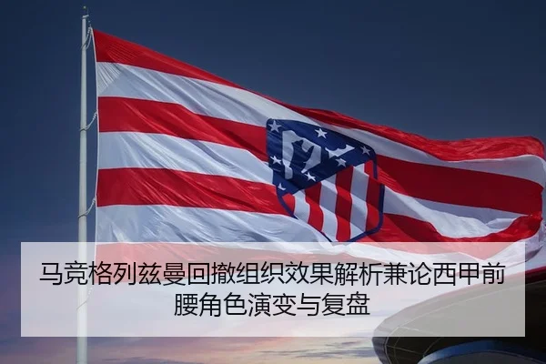 马竞格列兹曼回撤组织效果解析兼论西甲前腰角色演变与复盘