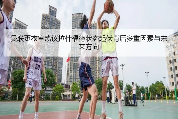 曼联更衣室热议拉什福德状态起伏背后多重因素与未来方向