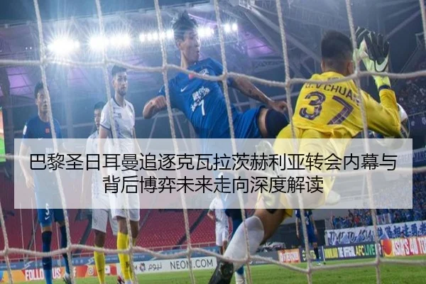巴黎圣日耳曼追逐克瓦拉茨赫利亚转会内幕与背后博弈未来走向深度解读