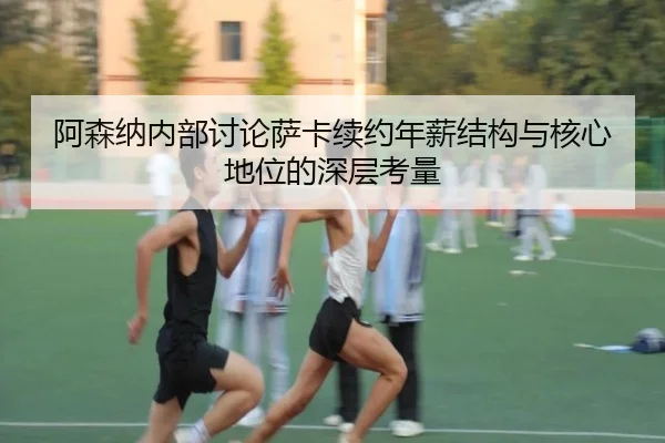 阿森纳内部讨论萨卡续约年薪结构与核心地位的深层考量