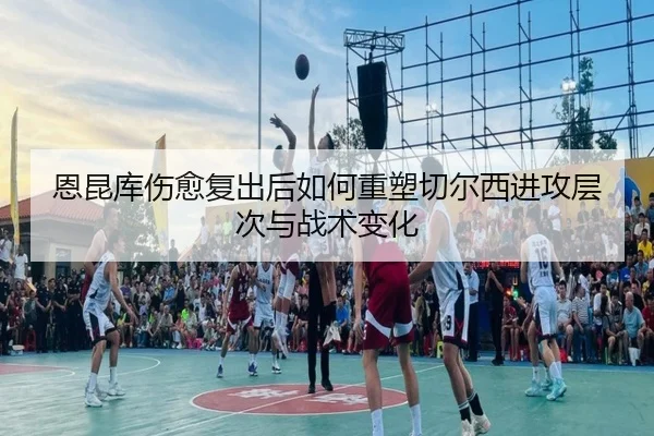 恩昆库伤愈复出后如何重塑切尔西进攻层次与战术变化