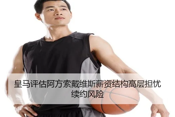 皇马评估阿方索戴维斯薪资结构高层担忧续约风险
